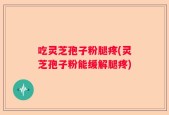 吃灵芝孢子粉腿疼(灵芝孢子粉能缓解腿疼)