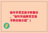 徐玲芬灵芝孢子粉售价_“徐玲芬品牌灵芝孢子粉价格介绍”)