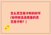 怎么灵芝孢子粉的好坏(如何挑选高质量的灵芝孢子粉？)