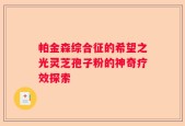 帕金森综合征的希望之光灵芝孢子粉的神奇疗效探索