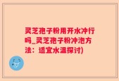 灵芝孢子粉用开水冲行吗_灵芝孢子粉冲泡方法：适宜水温探讨)