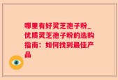 哪里有好灵芝孢子粉_优质灵芝孢子粉的选购指南：如何找到最佳产品