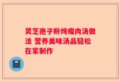 灵芝孢子粉炖瘦肉汤做法 营养美味汤品轻松在家制作