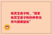 峪灵芝孢子粉_“探索峪灵芝孢子粉的神奇功效与健康益处”
