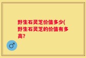 野生石灵芝价值多少(野生石灵芝的价值有多高？