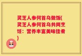 灵芝人参何首乌做饭(灵芝人参何首乌共同烹饪：营养丰富美味佳肴)