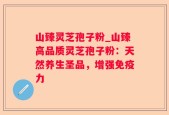 山臻灵芝孢子粉_山臻高品质灵芝孢子粉：天然养生圣品，增强免疫力