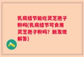 乳房结节能吃灵芝孢子粉吗(乳房结节可食用灵芝孢子粉吗？新发现解答)
