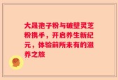 大晟孢子粉与破壁灵芝粉携手，开启养生新纪元，体验前所未有的滋养之旅