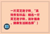 一斤灵芝孢子粉_“高效养生珍品：精选一斤灵芝孢子粉，滋补强身，健康生活新选择”)