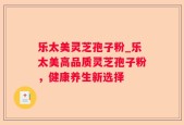 乐太美灵芝孢子粉_乐太美高品质灵芝孢子粉，健康养生新选择