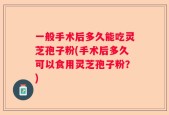 一般手术后多久能吃灵芝孢子粉(手术后多久可以食用灵芝孢子粉？)
