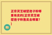 正宗灵芝破壁孢子粉哪里有卖的(正宗灵芝破壁孢子粉售卖去哪里？)