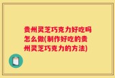 贵州灵芝巧克力好吃吗怎么做(制作好吃的贵州灵芝巧克力的方法)