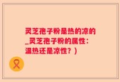 灵芝孢子粉是热的凉的_灵芝孢子粉的属性：温热还是凉性？)