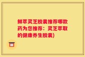 鲜萃灵芝胶囊推荐哪款药为您推荐：灵芝萃取的健康养生胶囊)