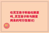 吃灵芝孢子粉能吃鹅蛋吗_灵芝孢子粉与鹅蛋同食的可行性探讨)