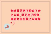 为啥灵芝孢子粉吃了会上火呢_灵芝孢子粉食用后为何引发上火现象？)
