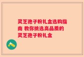 灵芝孢子粉礼盒选购指南 教你挑选高品质的灵芝孢子粉礼盒