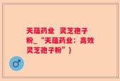 天蕴药业  灵芝孢子粉_“天蕴药业：高效灵芝孢子粉”)