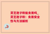 灵芝孢子粉能食用吗_灵芝孢子粉：食用安全性与方法解析