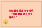 狗就要吃灵芝孢子粉吗_“狗需要吃灵芝孢子粉吗？”
