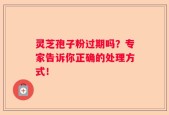 灵芝孢子粉过期吗？专家告诉你正确的处理方式！