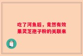 吃了河鱼后，竟然有效果灵芝孢子粉的关联来