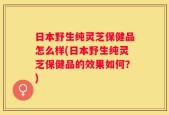 日本野生纯灵芝保健品怎么样(日本野生纯灵芝保健品的效果如何？)