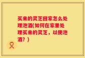 买来的灵芝回家怎么处理泡酒(如何在家里处理买来的灵芝，以便泡酒？)
