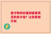 孢子粉的价值到底是灵芝的多少倍？让你意想不到