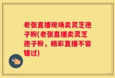 老张直播现场卖灵芝孢子粉(老张直播卖灵芝孢子粉，精彩直播不容错过)