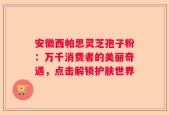 安徽西帕思灵芝孢子粉：万千消费者的美丽奇遇，点击解锁护肤世界