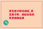 灵芝孢子粉对闭经_灵芝孢子粉：闭经女性的天然调理选择