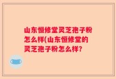 山东恒修堂灵芝孢子粉怎么样(山东恒修堂的灵芝孢子粉怎么样？