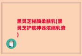 黑灵芝秘颜柔肤乳(黑灵芝护肤神器浓缩乳液)
