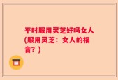 平时服用灵芝好吗女人(服用灵芝：女人的福音？)