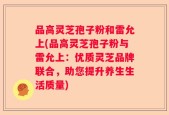 品高灵芝孢子粉和雷允上(品高灵芝孢子粉与雷允上：优质灵芝品牌联合，助您提升养生生活质量)