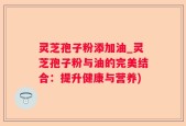灵芝孢子粉添加油_灵芝孢子粉与油的完美结合：提升健康与营养)
