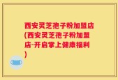 西安灵芝孢子粉加盟店(西安灵芝孢子粉加盟店-开启掌上健康福利)