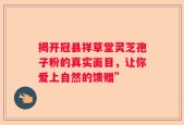 揭开冠县祥草堂灵芝孢子粉的真实面目，让你爱上自然的馈赠”