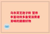 乌市灵芝孢子粉 营养丰富功效多备受消费者青睐的健康好物