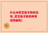 什么叫灵芝孢子粉的功效_灵芝孢子粉的神奇功效解析)