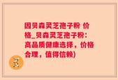 因贝森灵芝孢子粉 价格_贝森灵芝孢子粉：高品质健康选择，价格合理，值得信赖)