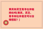 黄芪和灵芝麦冬杜仲能同吃吗(黄芪、灵芝、麦冬和杜仲是否可以合理搭配？)