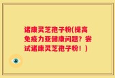 诸康灵芝孢子粉(提高免疫力亚健康问题？尝试诸康灵芝孢子粉！)