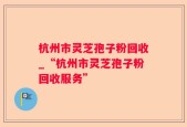 杭州市灵芝孢子粉回收_“杭州市灵芝孢子粉回收服务”