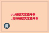 otc破壁灵芝孢子粉_高效破壁灵芝孢子粉