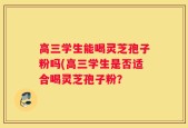高三学生能喝灵芝孢子粉吗(高三学生是否适合喝灵芝孢子粉？