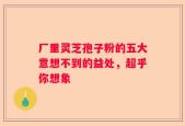 厂里灵芝孢子粉的五大意想不到的益处，超乎你想象
